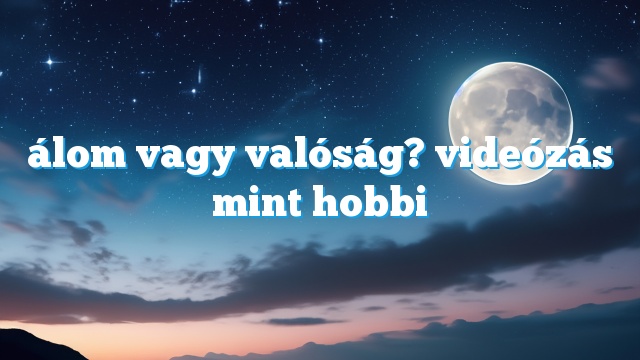 álom vagy valóság? videózás mint hobbi